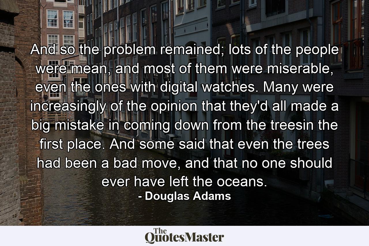 And so the problem remained; lots of the people were mean, and most of them were miserable, even the ones with digital watches. Many were increasingly of the opinion that they'd all made a big mistake in coming down from the treesin the first place. And some said that even the trees had been a bad move, and that no one should ever have left the oceans. - Quote by Douglas Adams