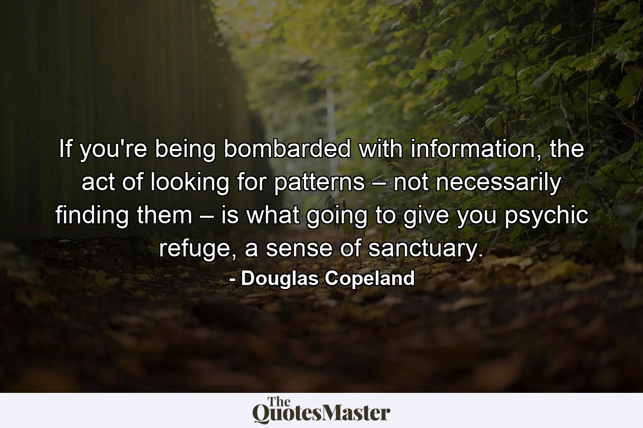 If you're being bombarded with information, the act of looking for patterns – not necessarily finding them – is what going to give you psychic refuge, a sense of sanctuary. - Quote by Douglas Copeland