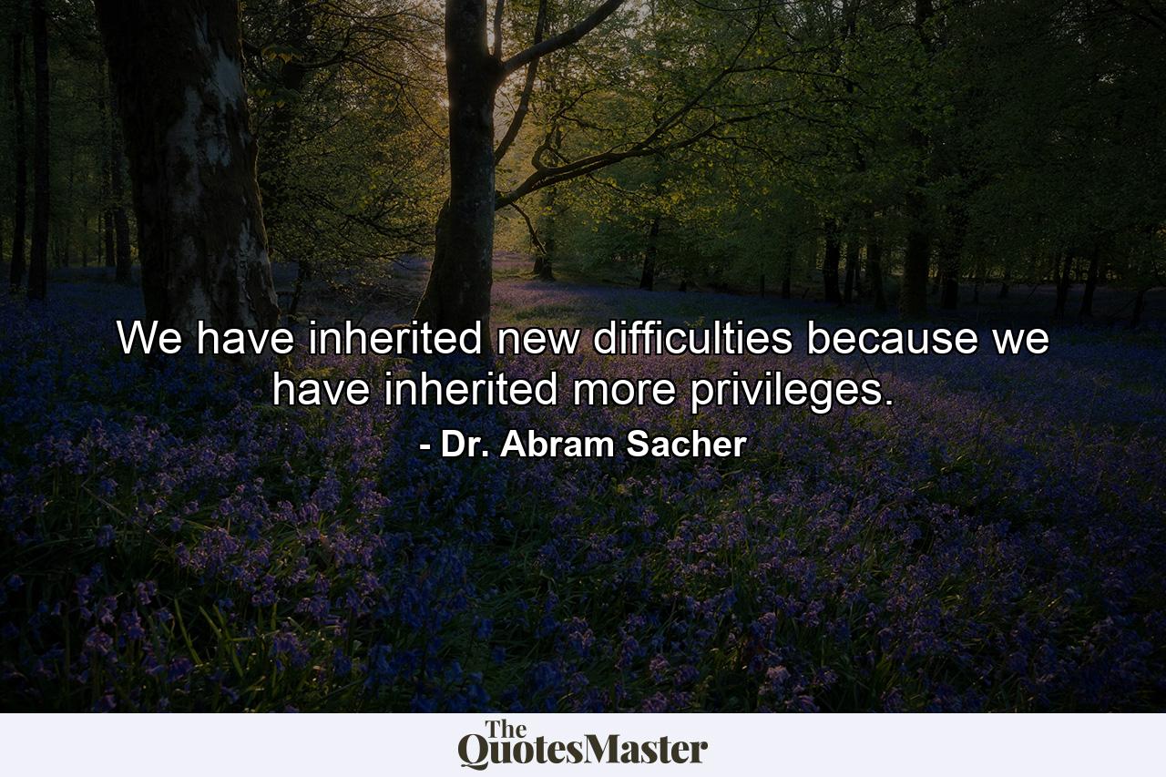 We have inherited new difficulties because we have inherited more privileges. - Quote by Dr. Abram Sacher