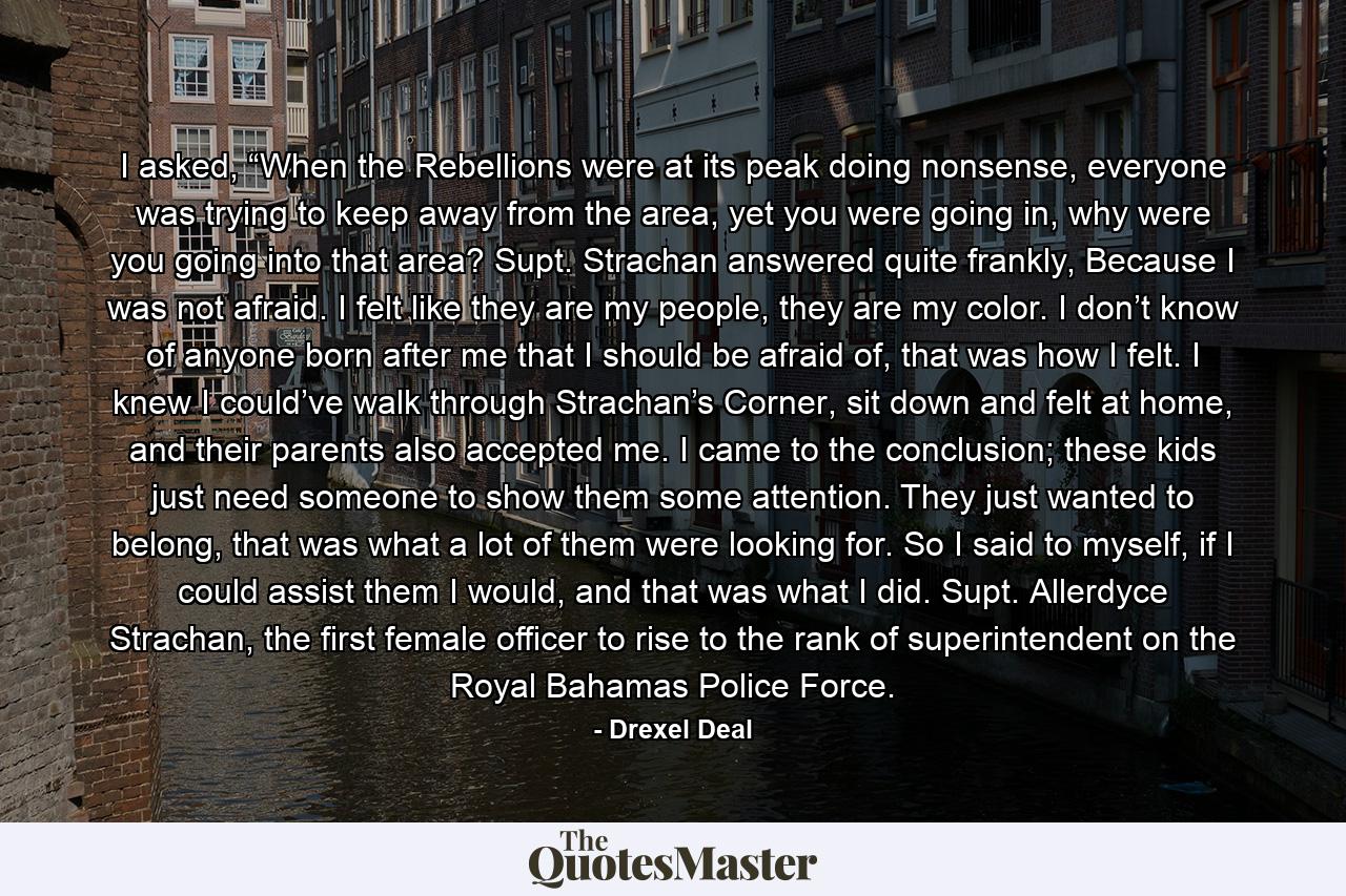 I asked, “When the Rebellions were at its peak doing nonsense, everyone was trying to keep away from the area, yet you were going in, why were you going into that area? Supt. Strachan answered quite frankly, Because I was not afraid. I felt like they are my people, they are my color. I don’t know of anyone born after me that I should be afraid of, that was how I felt. I knew I could’ve walk through Strachan’s Corner, sit down and felt at home, and their parents also accepted me. I came to the conclusion; these kids just need someone to show them some attention. They just wanted to belong, that was what a lot of them were looking for. So I said to myself, if I could assist them I would, and that was what I did. Supt. Allerdyce Strachan, the first female officer to rise to the rank of superintendent on the Royal Bahamas Police Force. - Quote by Drexel Deal