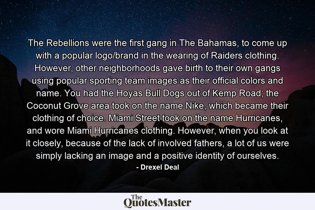 The Rebellions were the first gang in The Bahamas, to come up with a popular logo/brand in the wearing of Raiders clothing. However, other neighborhoods gave birth to their own gangs using popular sporting team images as their official colors and name. You had the Hoyas Bull Dogs out of Kemp Road; the Coconut Grove area took on the name Nike, which became their clothing of choice. Miami Street took on the name Hurricanes, and wore Miami Hurricanes clothing. However, when you look at it closely, because of the lack of involved fathers, a lot of us were simply lacking an image and a positive identity of ourselves. - Quote by Drexel Deal