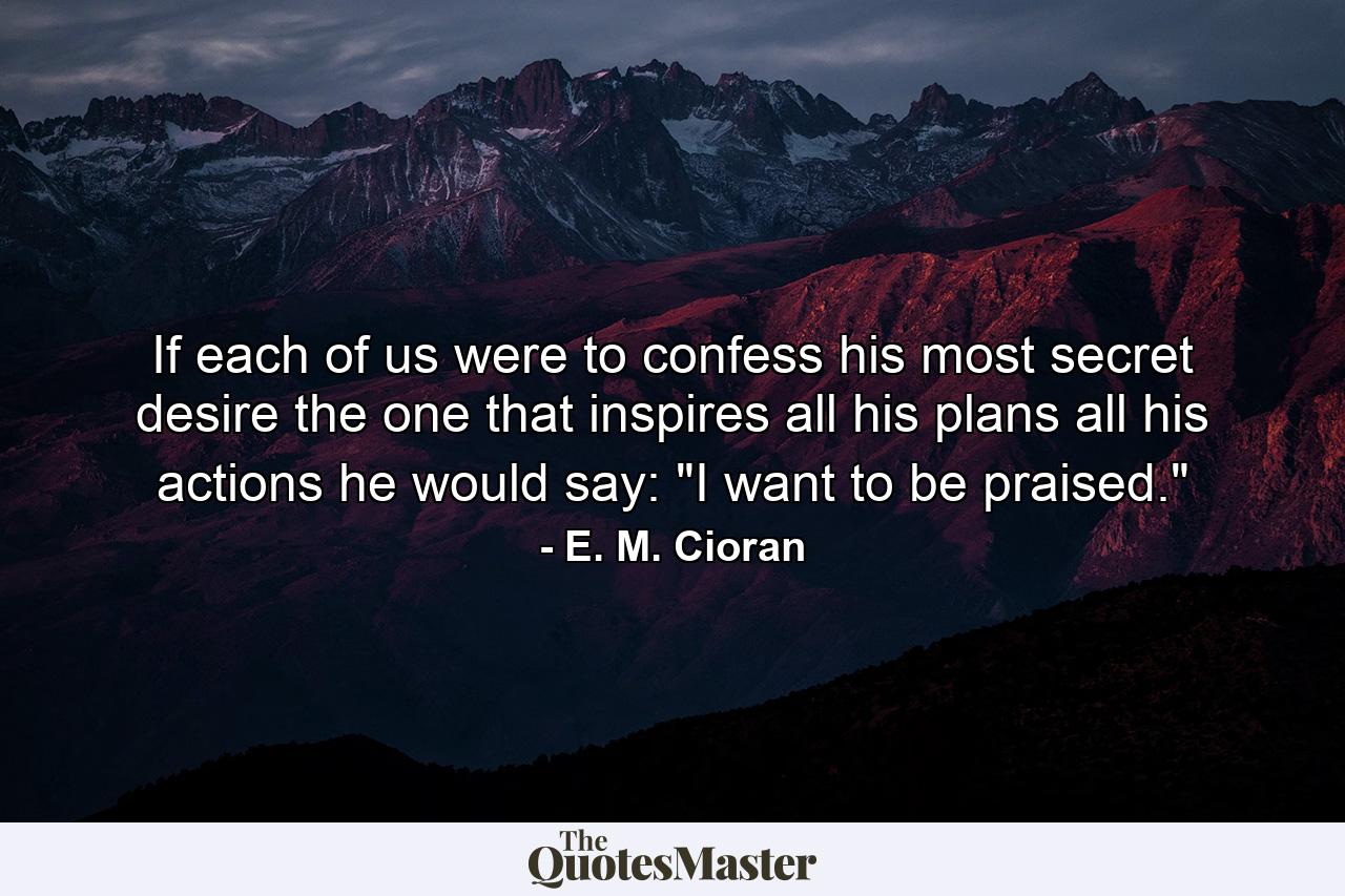 If each of us were to confess his most secret desire  the one that inspires all his plans  all his actions  he would say: 