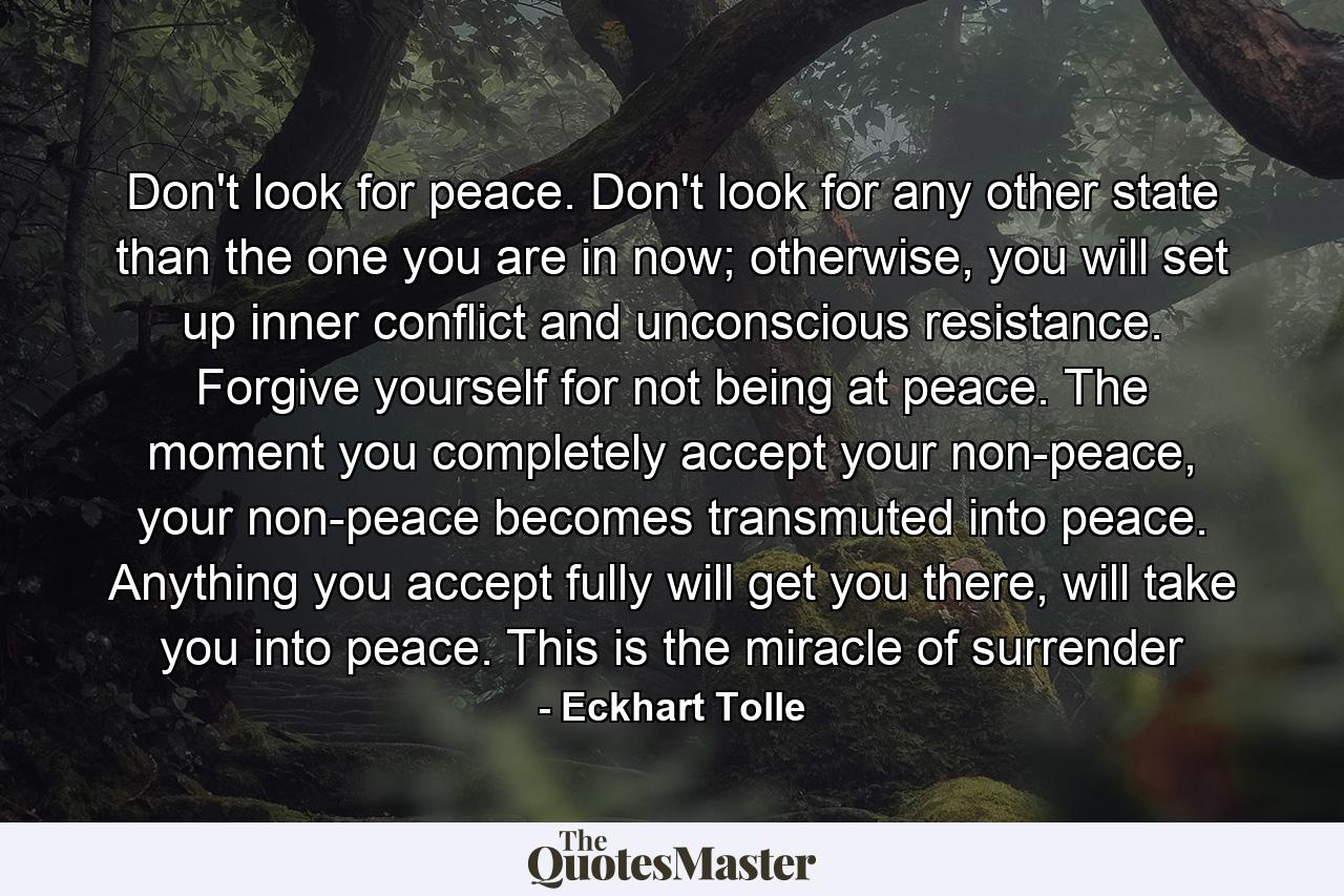 Don't look for peace. Don't look for any other state than the one you are in now; otherwise, you will set up inner conflict and unconscious resistance. Forgive yourself for not being at peace. The moment you completely accept your non-peace, your non-peace becomes transmuted into peace. Anything you accept fully will get you there, will take you into peace. This is the miracle of surrender - Quote by Eckhart Tolle