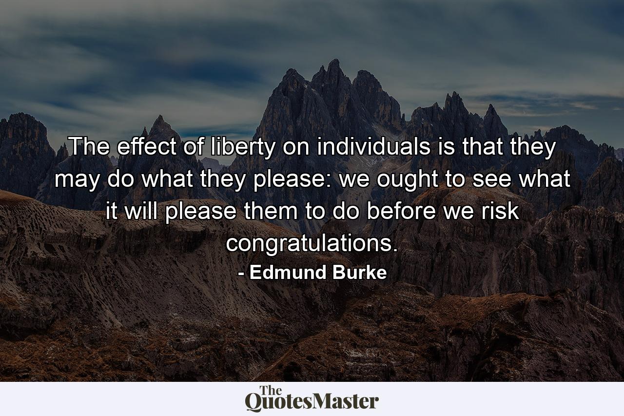 The effect of liberty on individuals is that they may do what they please: we ought to see what it will please them to do  before we risk congratulations. - Quote by Edmund Burke