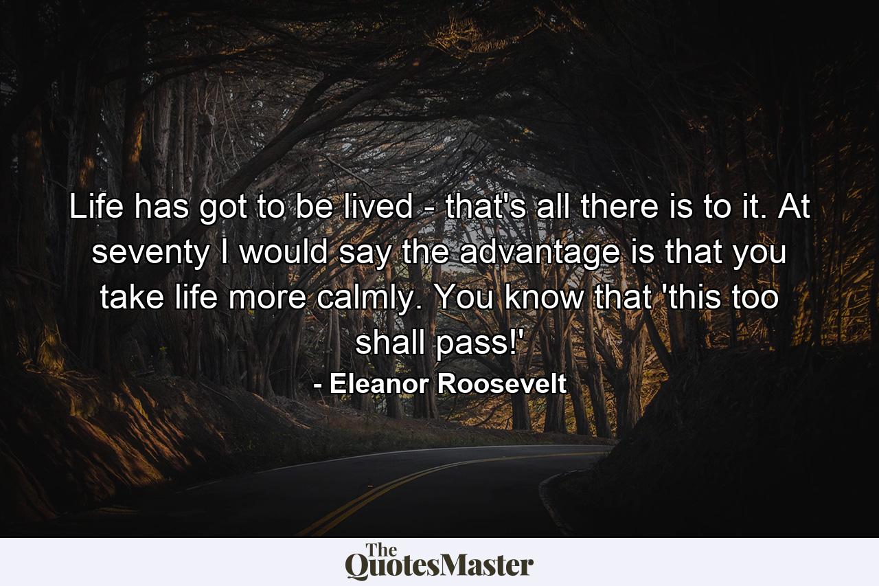 Life has got to be lived - that's all there is to it. At seventy  I would say the advantage is that you take life more calmly. You know that 'this  too  shall pass!' - Quote by Eleanor Roosevelt