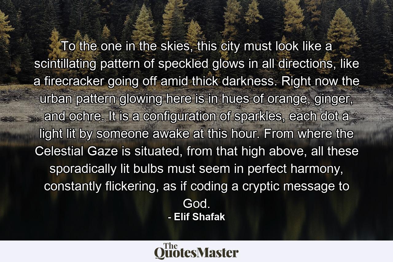 To the one in the skies, this city must look like a scintillating pattern of speckled glows in all directions, like a firecracker going off amid thick darkness. Right now the urban pattern glowing here is in hues of orange, ginger, and ochre. It is a configuration of sparkles, each dot a light lit by someone awake at this hour. From where the Celestial Gaze is situated, from that high above, all these sporadically lit bulbs must seem in perfect harmony, constantly flickering, as if coding a cryptic message to God. - Quote by Elif Shafak