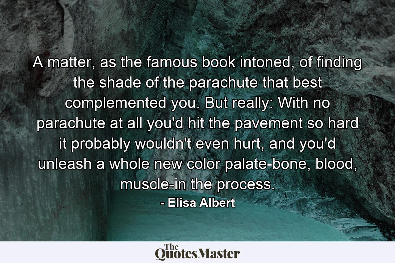 A matter, as the famous book intoned, of finding the shade of the parachute that best complemented you. But really: With no parachute at all you'd hit the pavement so hard it probably wouldn't even hurt, and you'd unleash a whole new color palate-bone, blood, muscle-in the process. - Quote by Elisa Albert