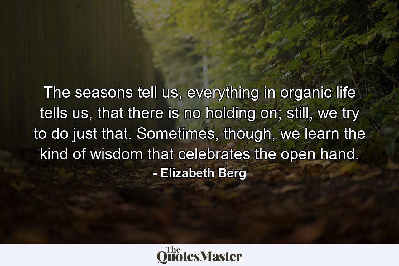 The seasons tell us, everything in organic life tells us, that there is no holding on; still, we try to do just that. Sometimes, though, we learn the kind of wisdom that celebrates the open hand. - Quote by Elizabeth Berg