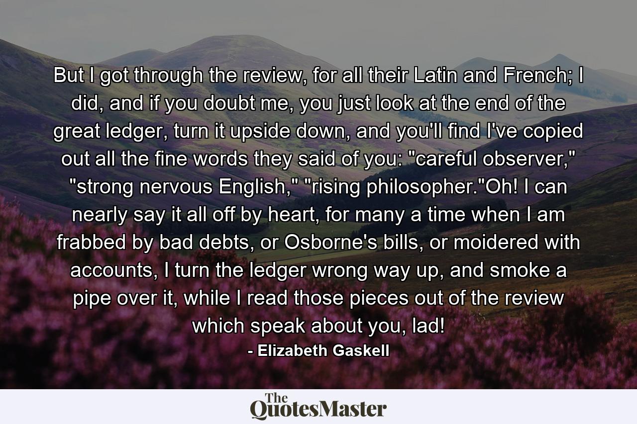 But I got through the review, for all their Latin and French; I did, and if you doubt me, you just look at the end of the great ledger, turn it upside down, and you'll find I've copied out all the fine words they said of you: 