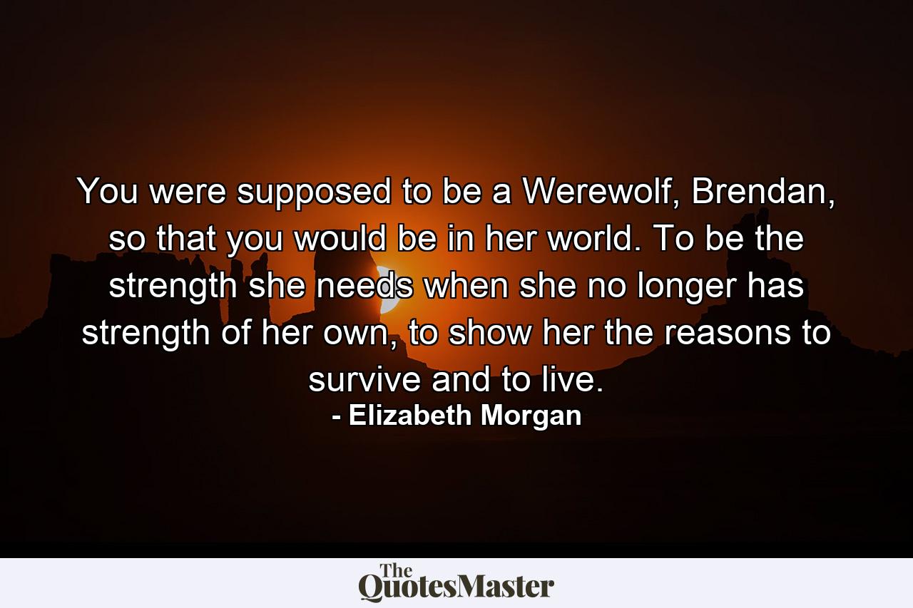 You were supposed to be a Werewolf, Brendan, so that you would be in her world. To be the strength she needs when she no longer has strength of her own, to show her the reasons to survive and to live. - Quote by Elizabeth Morgan