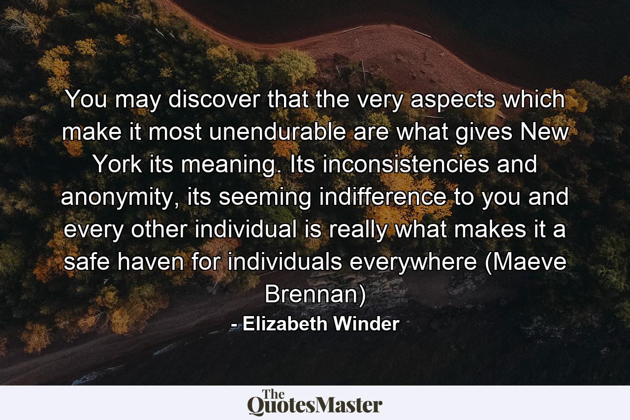 You may discover that the very aspects which make it most unendurable are what gives New York its meaning. Its inconsistencies and anonymity, its seeming indifference to you and every other individual is really what makes it a safe haven for individuals everywhere (Maeve Brennan) - Quote by Elizabeth Winder