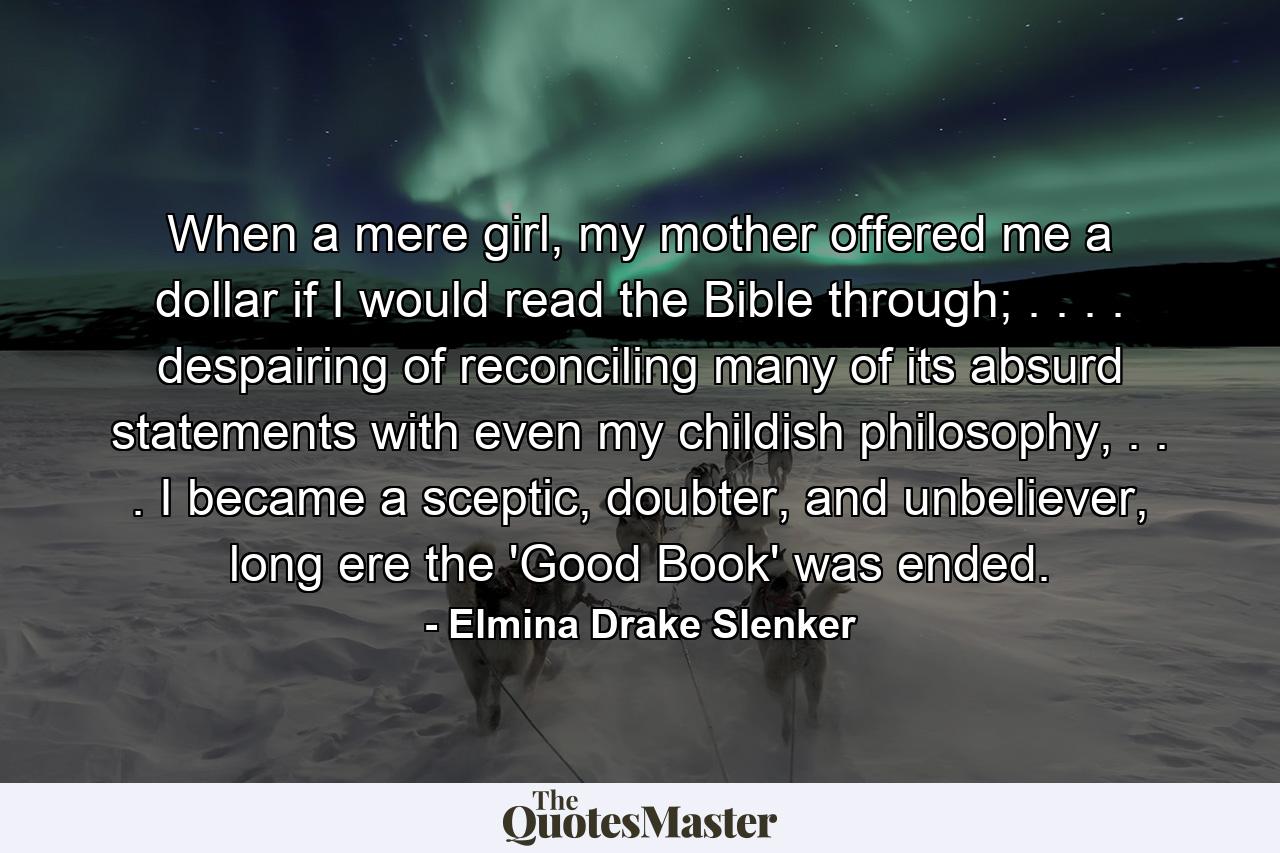 When a mere girl, my mother offered me a dollar if I would read the Bible through; . . . . despairing of reconciling many of its absurd statements with even my childish philosophy, . . . I became a sceptic, doubter, and unbeliever, long ere the 'Good Book' was ended. - Quote by Elmina Drake Slenker