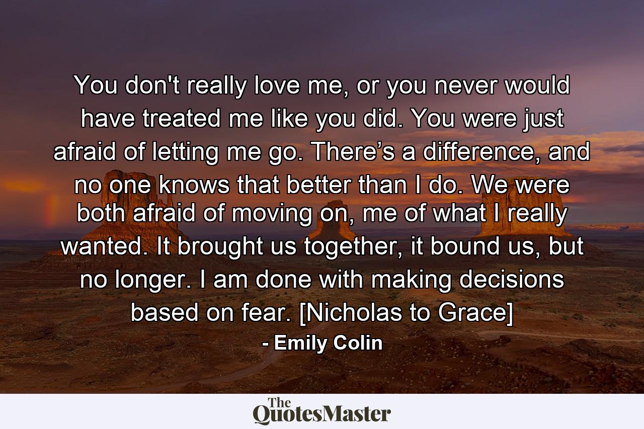 You don't really love me, or you never would have treated me like you did. You were just afraid of letting me go. There’s a difference, and no one knows that better than I do. We were both afraid of moving on, me of what I really wanted. It brought us together, it bound us, but no longer. I am done with making decisions based on fear. [Nicholas to Grace] - Quote by Emily Colin