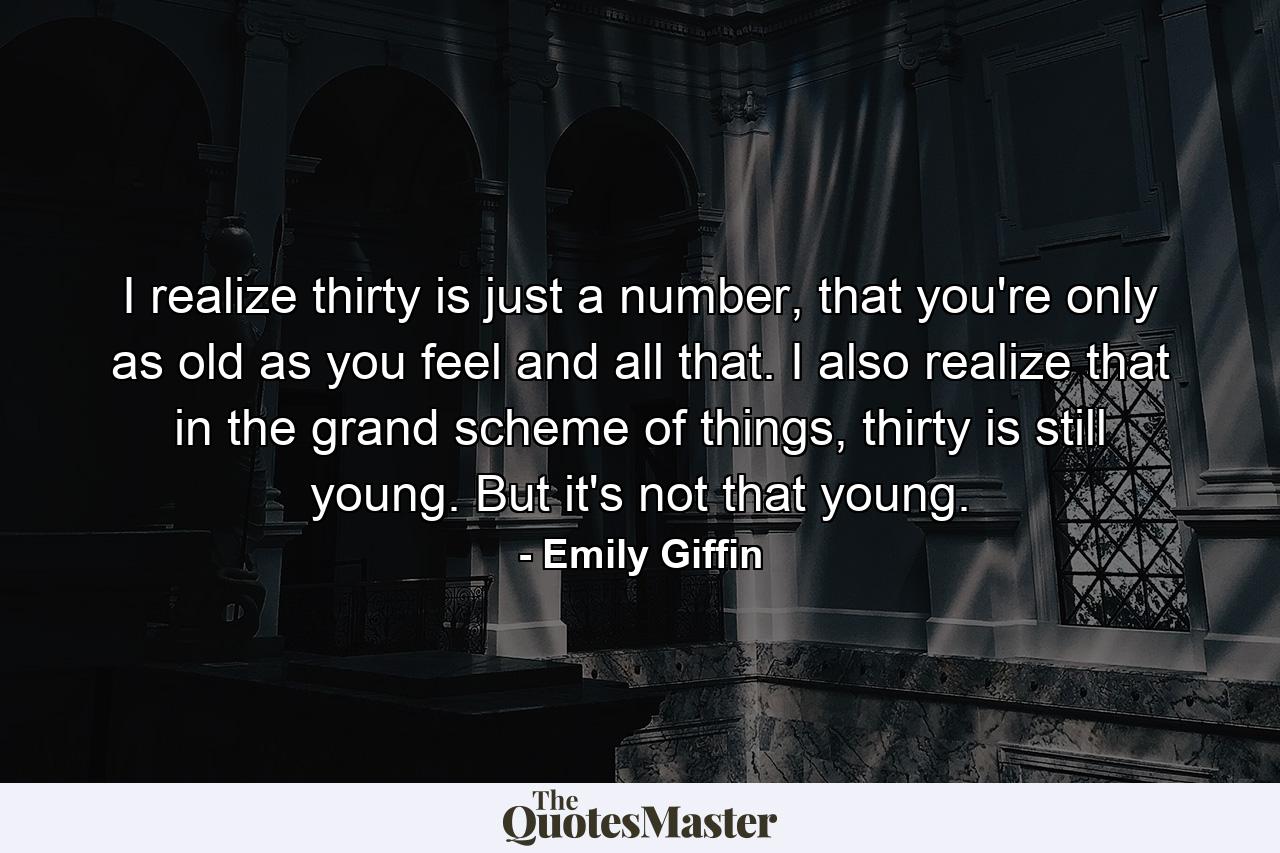 I realize thirty is just a number, that you're only as old as you feel and all that. I also realize that in the grand scheme of things, thirty is still young. But it's not that young. - Quote by Emily Giffin