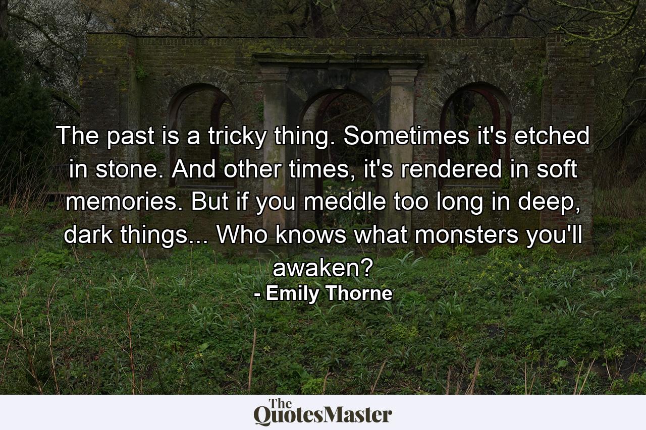 The past is a tricky thing. Sometimes it's etched in stone. And other times, it's rendered in soft memories. But if you meddle too long in deep, dark things... Who knows what monsters you'll awaken? - Quote by Emily Thorne