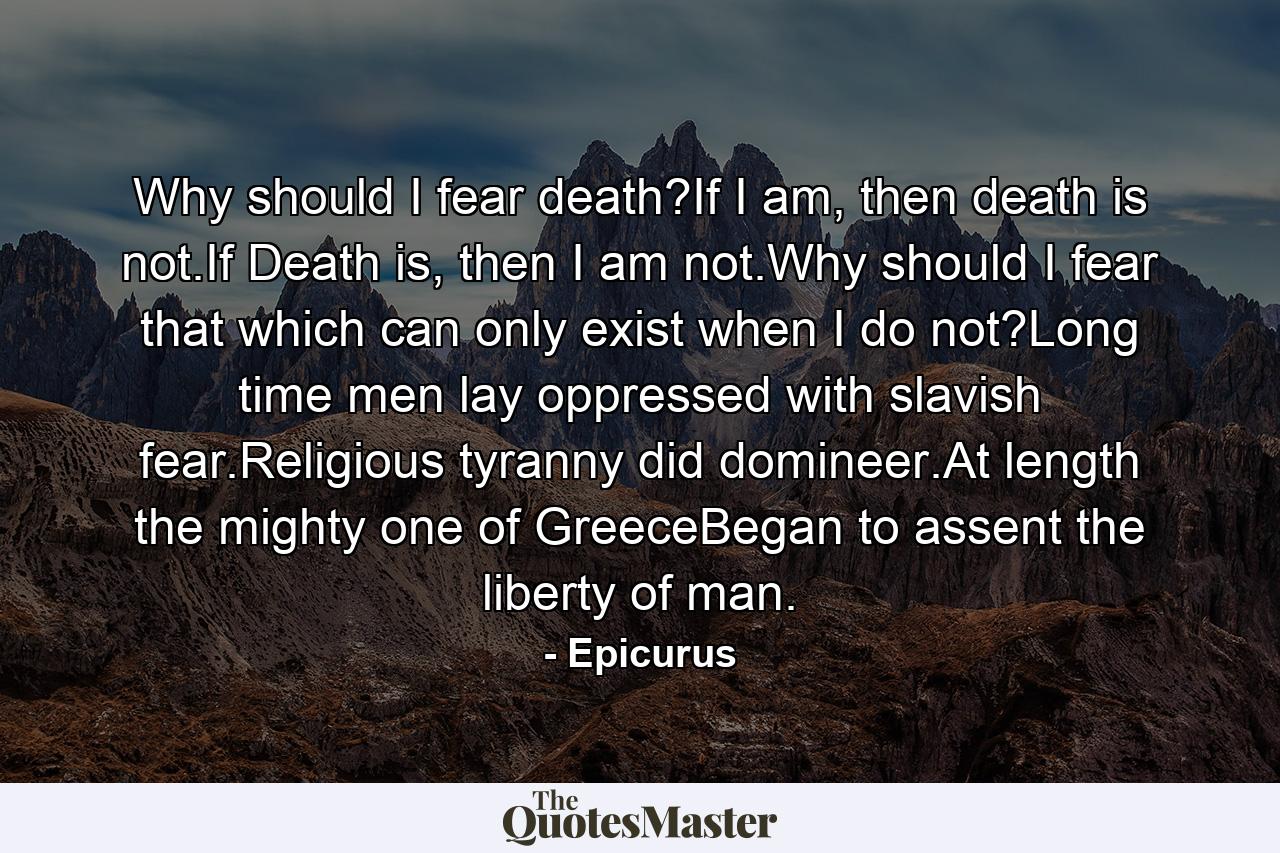 Why should I fear death?If I am, then death is not.If Death is, then I am not.Why should I fear that which can only exist when I do not?Long time men lay oppressed with slavish fear.Religious tyranny did domineer.At length the mighty one of GreeceBegan to assent the liberty of man. - Quote by Epicurus