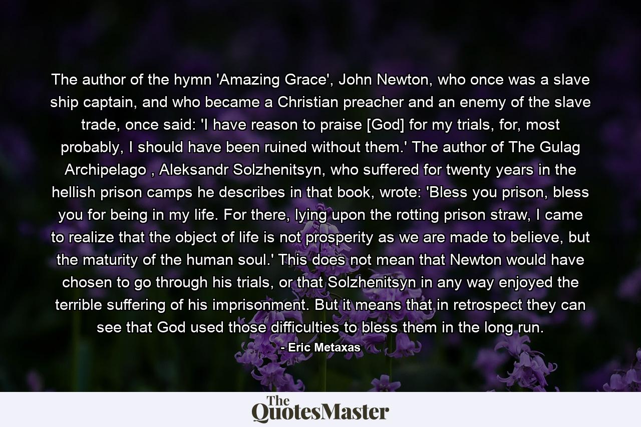 The author of the hymn 'Amazing Grace', John Newton, who once was a slave ship captain, and who became a Christian preacher and an enemy of the slave trade, once said: 'I have reason to praise [God] for my trials, for, most probably, I should have been ruined without them.' The author of The Gulag Archipelago , Aleksandr Solzhenitsyn, who suffered for twenty years in the hellish prison camps he describes in that book, wrote: 'Bless you prison, bless you for being in my life. For there, lying upon the rotting prison straw, I came to realize that the object of life is not prosperity as we are made to believe, but the maturity of the human soul.' This does not mean that Newton would have chosen to go through his trials, or that Solzhenitsyn in any way enjoyed the terrible suffering of his imprisonment. But it means that in retrospect they can see that God used those difficulties to bless them in the long run. - Quote by Eric Metaxas