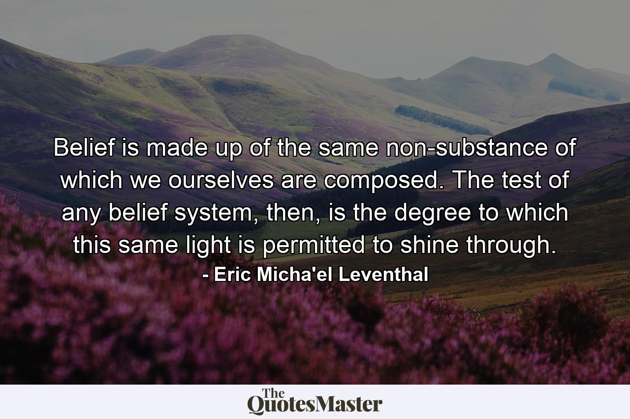 Belief is made up of the same non-substance of which we ourselves are composed. The test of any belief system, then, is the degree to which this same light is permitted to shine through. - Quote by Eric Micha'el Leventhal