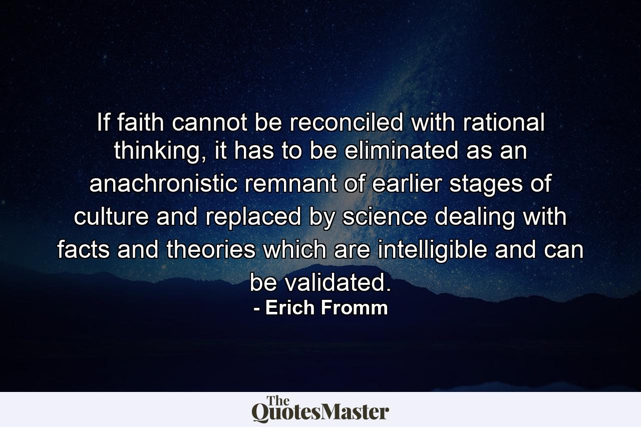 If faith cannot be reconciled with rational thinking, it has to be eliminated as an anachronistic remnant of earlier stages of culture and replaced by science dealing with facts and theories which are intelligible and can be validated. - Quote by Erich Fromm