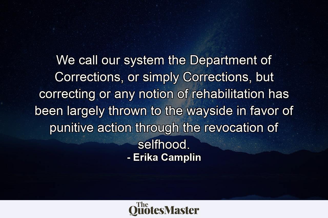 We call our system the Department of Corrections, or simply Corrections, but correcting or any notion of rehabilitation has been largely thrown to the wayside in favor of punitive action through the revocation of selfhood. - Quote by Erika Camplin