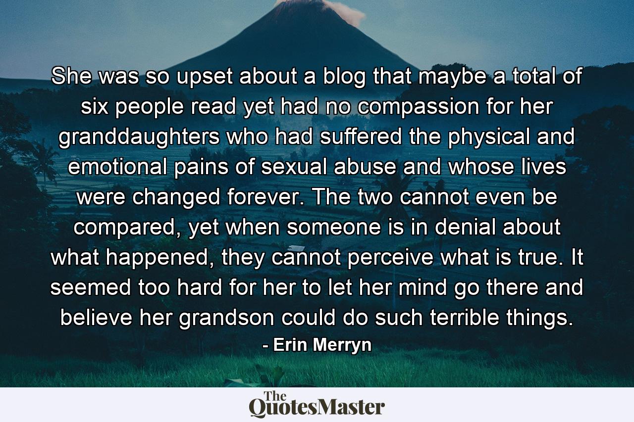 She was so upset about a blog that maybe a total of six people read yet had no compassion for her granddaughters who had suffered the physical and emotional pains of sexual abuse and whose lives were changed forever. The two cannot even be compared, yet when someone is in denial about what happened, they cannot perceive what is true. It seemed too hard for her to let her mind go there and believe her grandson could do such terrible things. - Quote by Erin Merryn