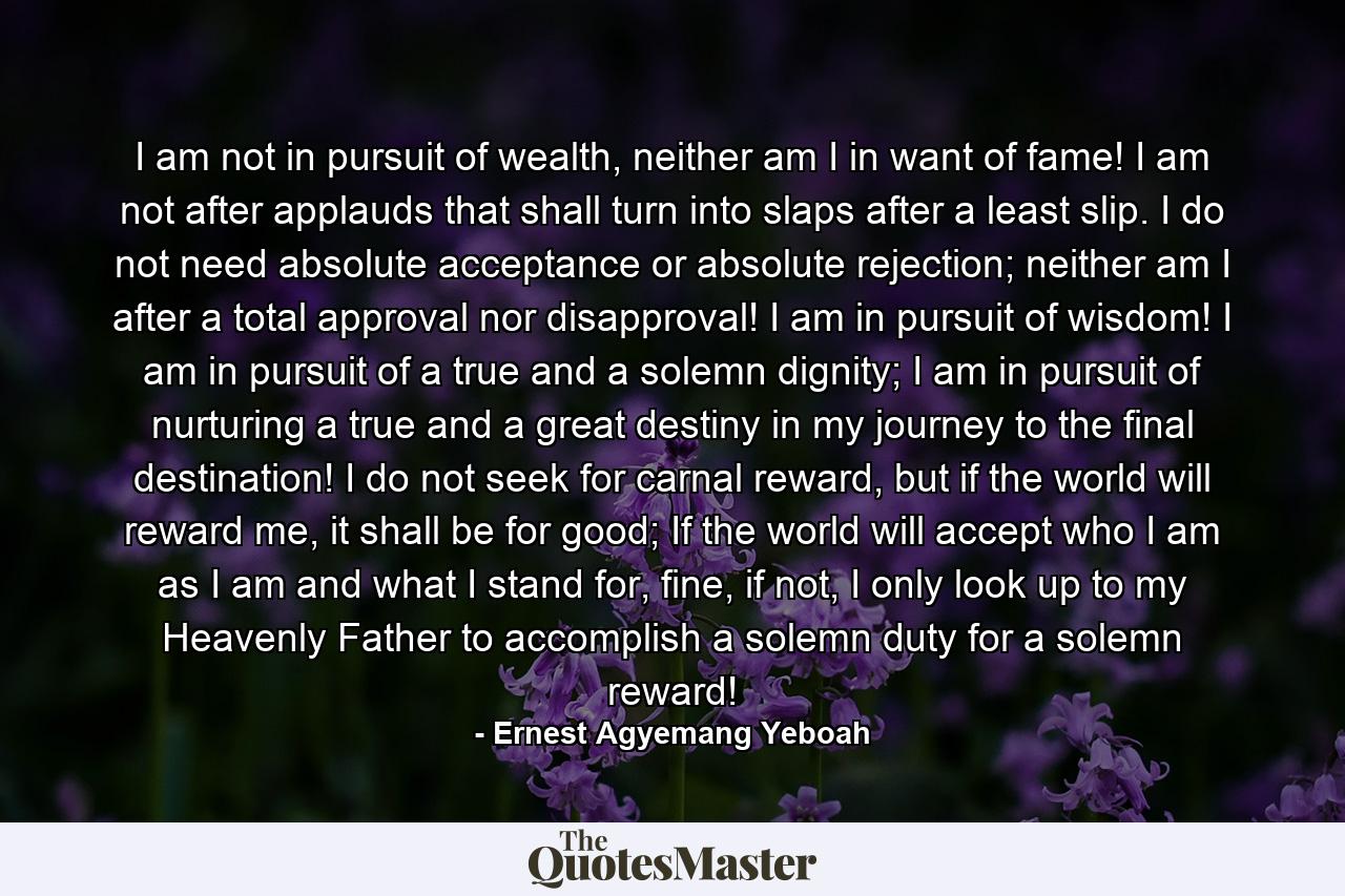 I am not in pursuit of wealth, neither am I in want of fame! I am not after applauds that shall turn into slaps after a least slip. I do not need absolute acceptance or absolute rejection; neither am I after a total approval nor disapproval! I am in pursuit of wisdom! I am in pursuit of a true and a solemn dignity; I am in pursuit of nurturing a true and a great destiny in my journey to the final destination! I do not seek for carnal reward, but if the world will reward me, it shall be for good; If the world will accept who I am as I am and what I stand for, fine, if not, I only look up to my Heavenly Father to accomplish a solemn duty for a solemn reward! - Quote by Ernest Agyemang Yeboah