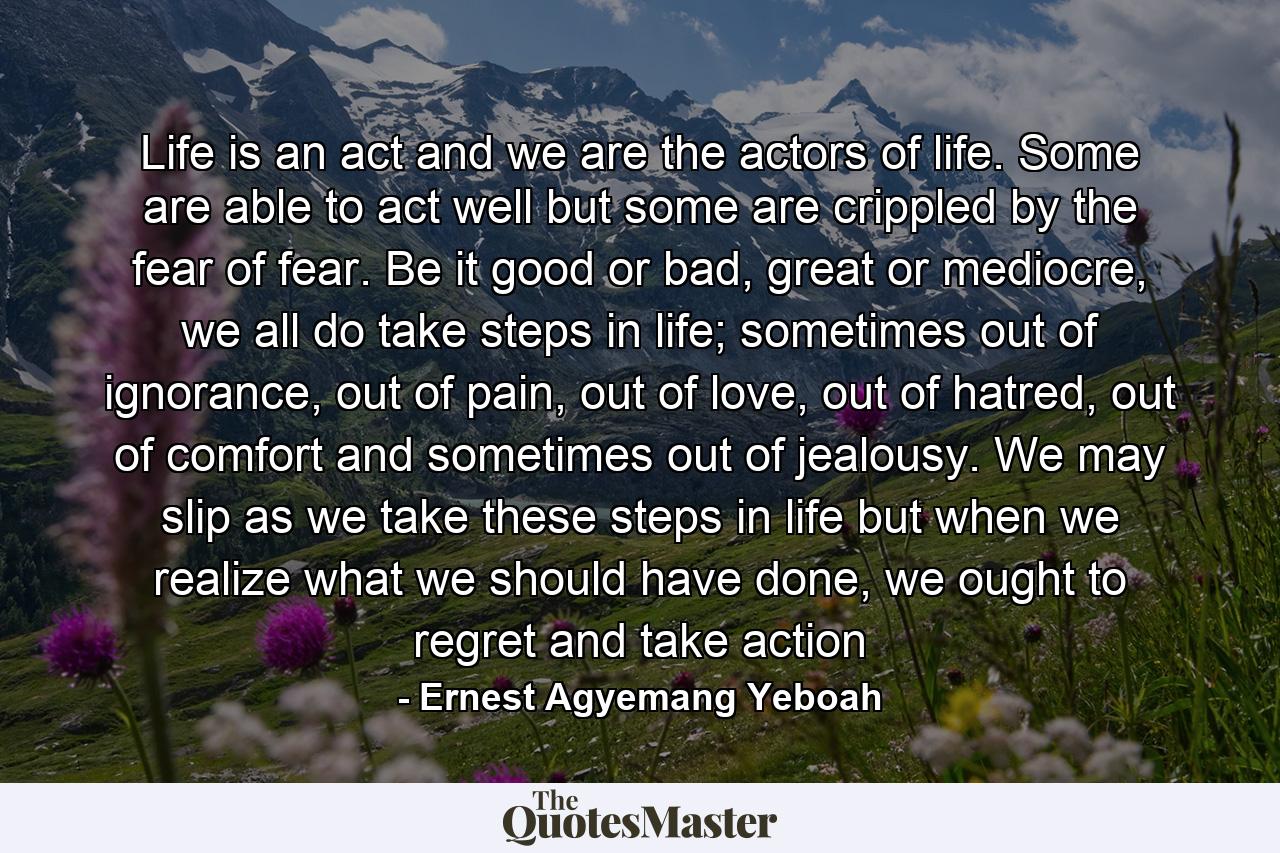 Life is an act and we are the actors of life. Some are able to act well but some are crippled by the fear of fear. Be it good or bad, great or mediocre, we all do take steps in life; sometimes out of ignorance, out of pain, out of love, out of hatred, out of comfort and sometimes out of jealousy. We may slip as we take these steps in life but when we realize what we should have done, we ought to regret and take action - Quote by Ernest Agyemang Yeboah