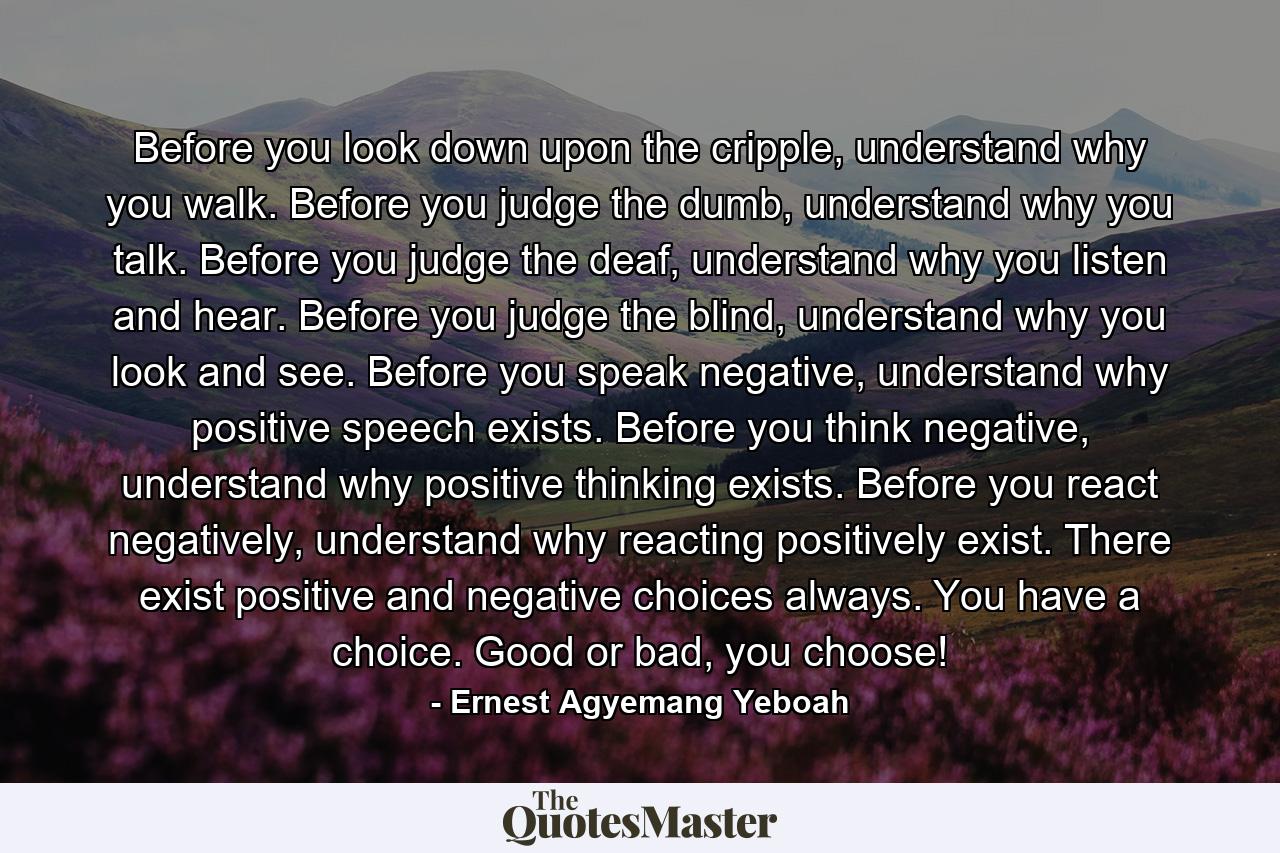 Before you look down upon the cripple, understand why you walk. Before you judge the dumb, understand why you talk. Before you judge the deaf, understand why you listen and hear. Before you judge the blind, understand why you look and see. Before you speak negative, understand why positive speech exists. Before you think negative, understand why positive thinking exists. Before you react negatively, understand why reacting positively exist. There exist positive and negative choices always. You have a choice. Good or bad, you choose! - Quote by Ernest Agyemang Yeboah