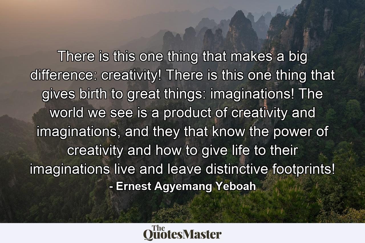 There is this one thing that makes a big difference: creativity! There is this one thing that gives birth to great things: imaginations! The world we see is a product of creativity and imaginations, and they that know the power of creativity and how to give life to their imaginations live and leave distinctive footprints! - Quote by Ernest Agyemang Yeboah