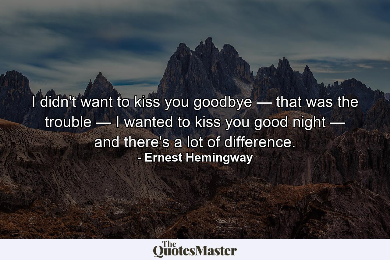 I didn't want to kiss you goodbye — that was the trouble — I wanted to kiss you good night — and there's a lot of difference. - Quote by Ernest Hemingway