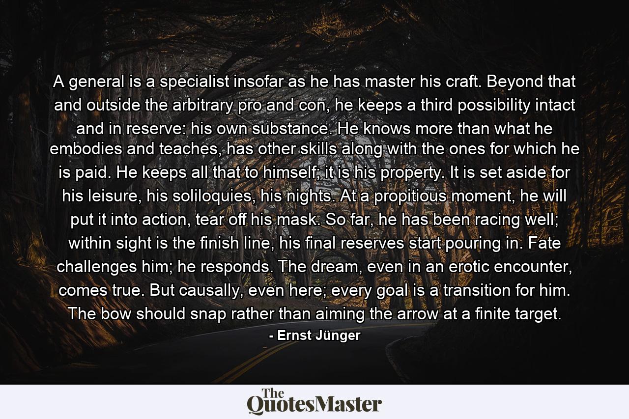 A general is a specialist insofar as he has master his craft. Beyond that and outside the arbitrary pro and con, he keeps a third possibility intact and in reserve: his own substance. He knows more than what he embodies and teaches, has other skills along with the ones for which he is paid. He keeps all that to himself; it is his property. It is set aside for his leisure, his soliloquies, his nights. At a propitious moment, he will put it into action, tear off his mask. So far, he has been racing well; within sight is the finish line, his final reserves start pouring in. Fate challenges him; he responds. The dream, even in an erotic encounter, comes true. But causally, even here; every goal is a transition for him. The bow should snap rather than aiming the arrow at a finite target. - Quote by Ernst Jünger