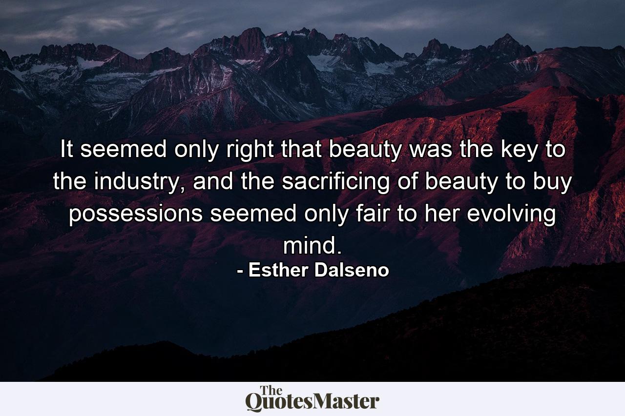 It seemed only right that beauty was the key to the industry, and the sacrificing of beauty to buy possessions seemed only fair to her evolving mind. - Quote by Esther Dalseno