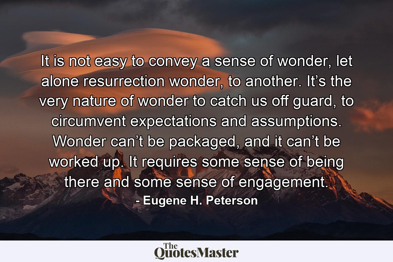 It is not easy to convey a sense of wonder, let alone resurrection wonder, to another. It’s the very nature of wonder to catch us off guard, to circumvent expectations and assumptions. Wonder can’t be packaged, and it can’t be worked up. It requires some sense of being there and some sense of engagement. - Quote by Eugene H. Peterson