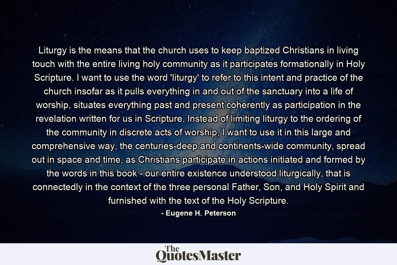 Liturgy is the means that the church uses to keep baptized Christians in living touch with the entire living holy community as it participates formationally in Holy Scripture. I want to use the word 'liturgy' to refer to this intent and practice of the church insofar as it pulls everything in and out of the sanctuary into a life of worship, situates everything past and present coherently as participation in the revelation written for us in Scripture. Instead of limiting liturgy to the ordering of the community in discrete acts of worship, I want to use it in this large and comprehensive way, the centuries-deep and continents-wide community, spread out in space and time, as Christians participate in actions initiated and formed by the words in this book - our entire existence understood liturgically, that is connectedly in the context of the three personal Father, Son, and Holy Spirit and furnished with the text of the Holy Scripture. - Quote by Eugene H. Peterson