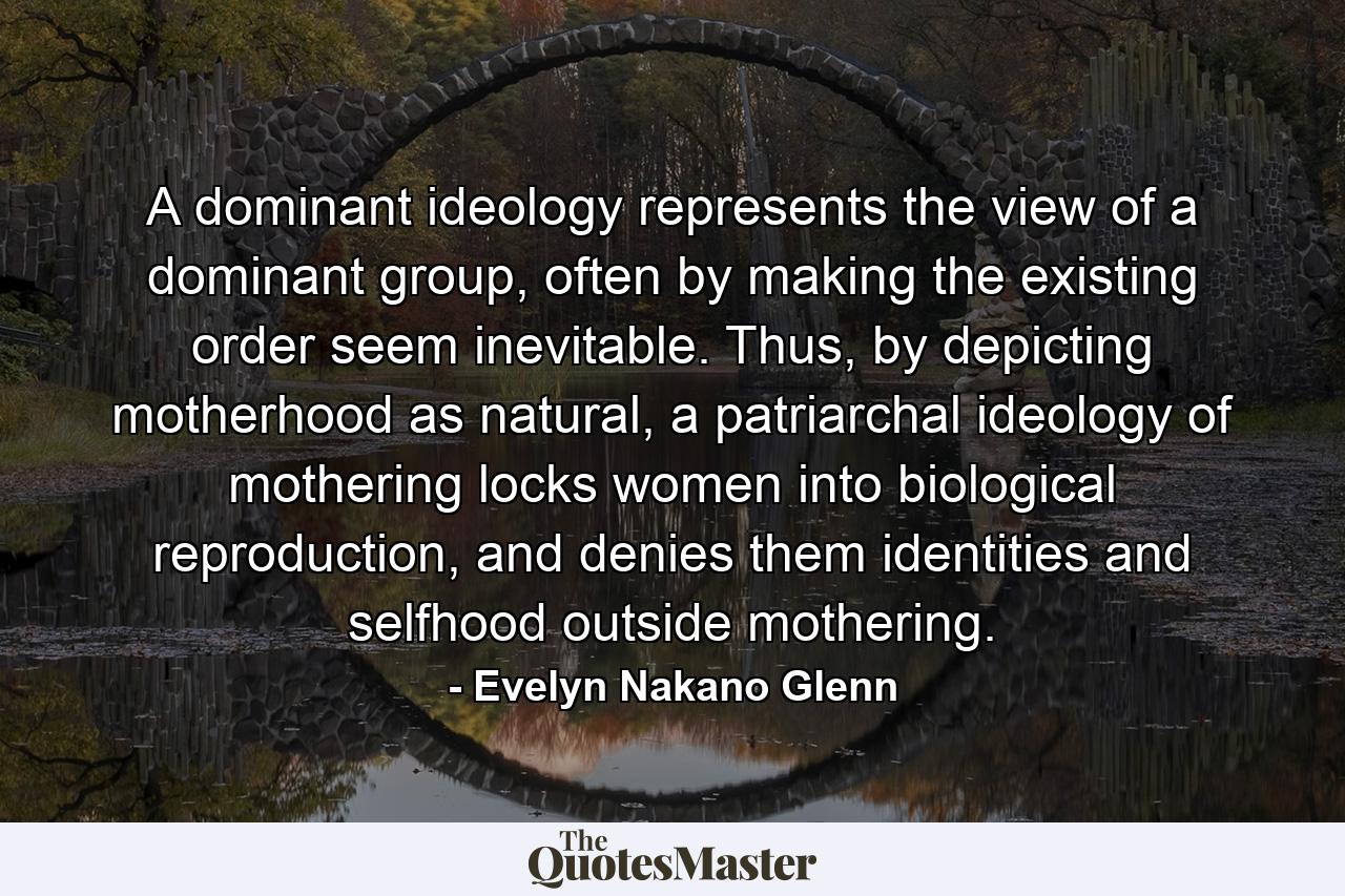 A dominant ideology represents the view of a dominant group, often by making the existing order seem inevitable. Thus, by depicting motherhood as natural, a patriarchal ideology of mothering locks women into biological reproduction, and denies them identities and selfhood outside mothering. - Quote by Evelyn Nakano Glenn