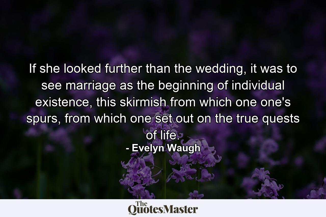 If she looked further than the wedding, it was to see marriage as the beginning of individual existence, this skirmish from which one one's spurs, from which one set out on the true quests of life. - Quote by Evelyn Waugh