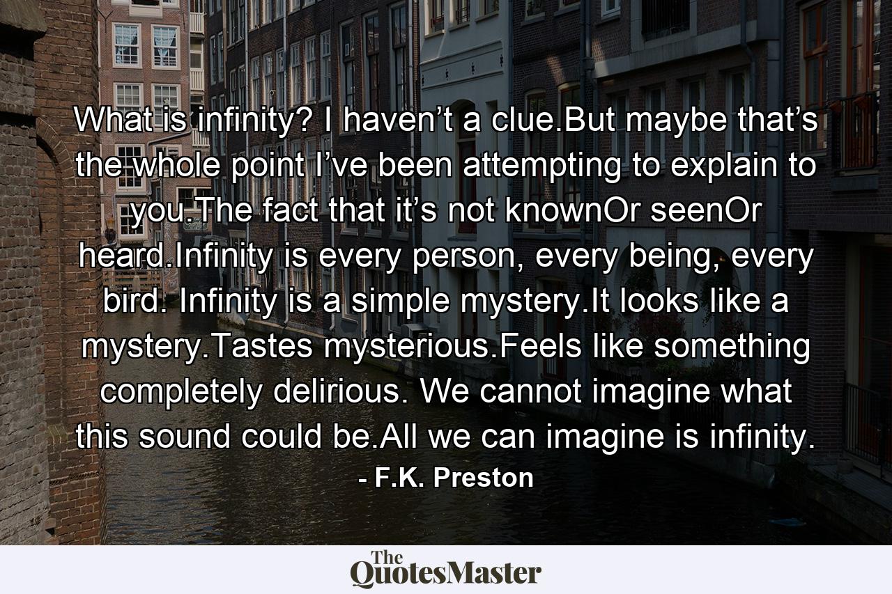 What is infinity? I haven’t a clue.But maybe that’s the whole point I’ve been attempting to explain to you.The fact that it’s not knownOr seenOr heard.Infinity is every person, every being, every bird. Infinity is a simple mystery.It looks like a mystery.Tastes mysterious.Feels like something completely delirious. We cannot imagine what this sound could be.All we can imagine is infinity. - Quote by F.K. Preston