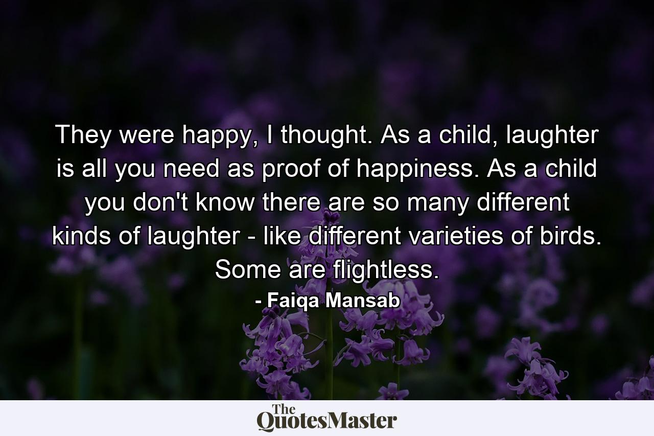 They were happy, I thought. As a child, laughter is all you need as proof of happiness. As a child you don't know there are so many different kinds of laughter - like different varieties of birds. Some are flightless. - Quote by Faiqa Mansab