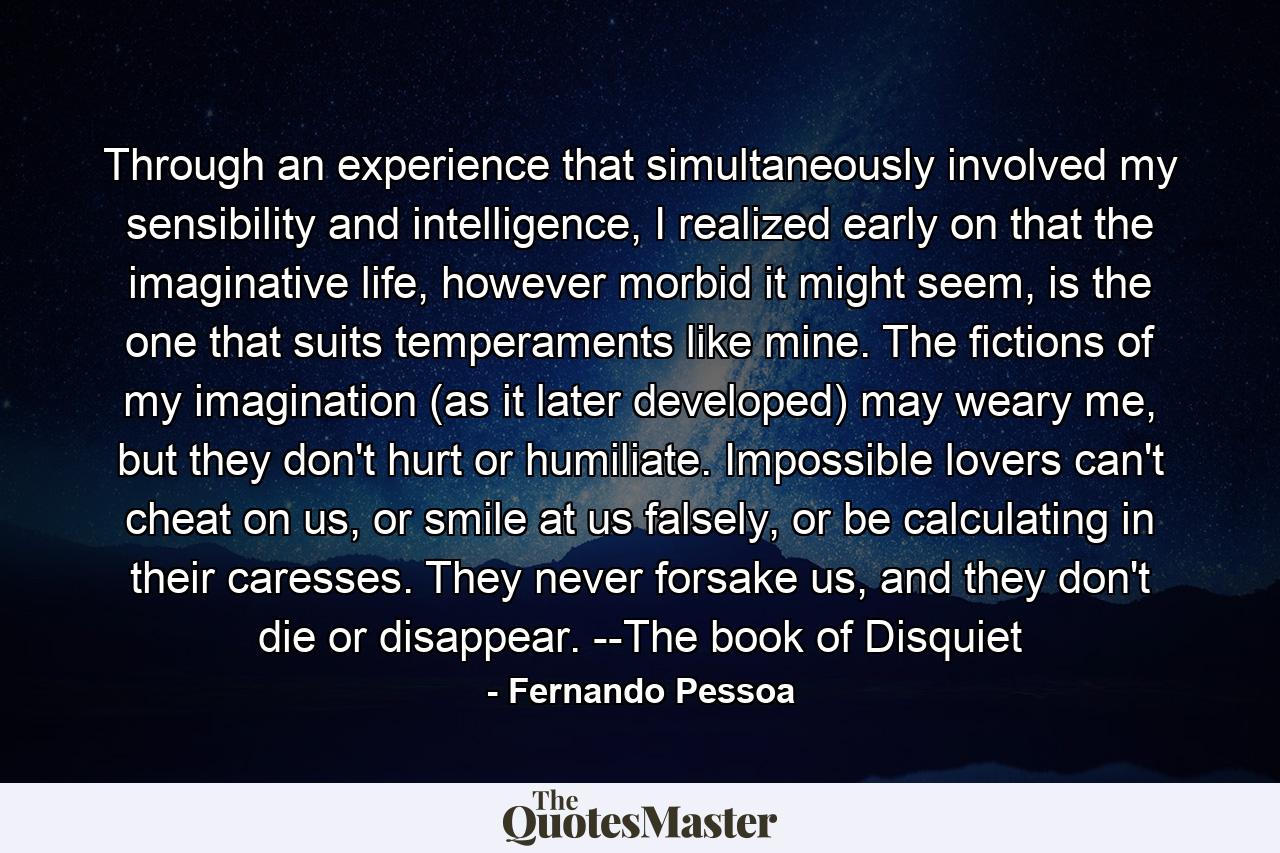 Through an experience that simultaneously involved my sensibility and intelligence, I realized early on that the imaginative life, however morbid it might seem, is the one that suits temperaments like mine. The fictions of my imagination (as it later developed) may weary me, but they don't hurt or humiliate. Impossible lovers can't cheat on us, or smile at us falsely, or be calculating in their caresses. They never forsake us, and they don't die or disappear. --The book of Disquiet - Quote by Fernando Pessoa