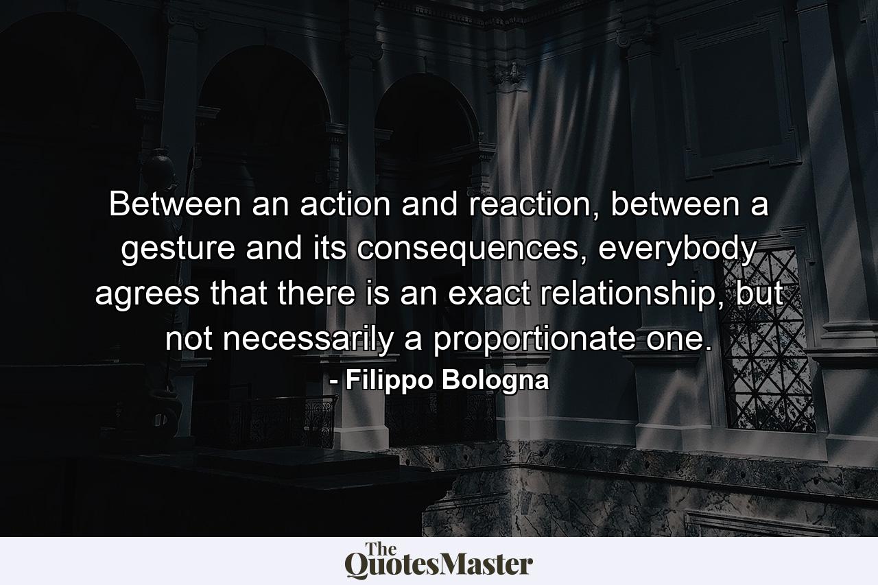 Between an action and reaction, between a gesture and its consequences, everybody agrees that there is an exact relationship, but not necessarily a proportionate one. - Quote by Filippo Bologna