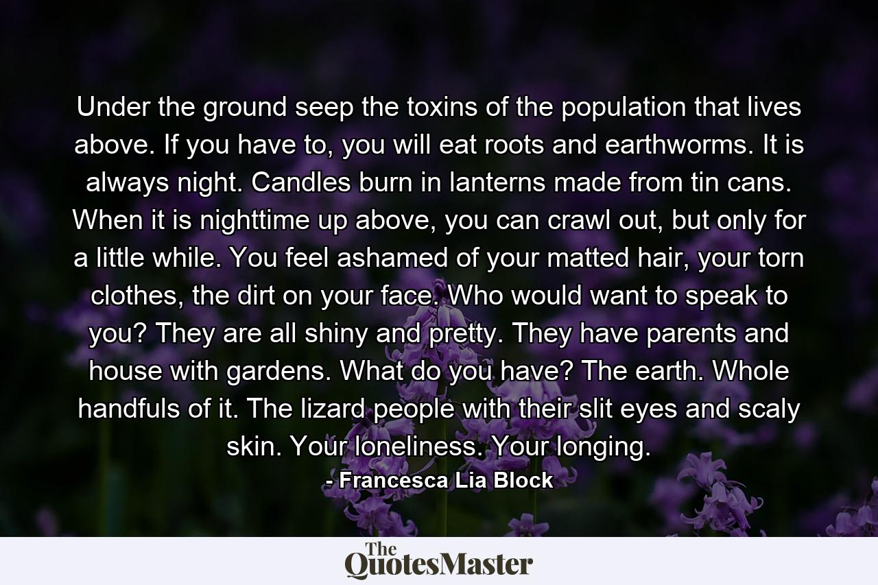 Under the ground seep the toxins of the population that lives above. If you have to, you will eat roots and earthworms. It is always night. Candles burn in lanterns made from tin cans. When it is nighttime up above, you can crawl out, but only for a little while. You feel ashamed of your matted hair, your torn clothes, the dirt on your face. Who would want to speak to you? They are all shiny and pretty. They have parents and house with gardens. What do you have? The earth. Whole handfuls of it. The lizard people with their slit eyes and scaly skin. Your loneliness. Your longing. - Quote by Francesca Lia Block