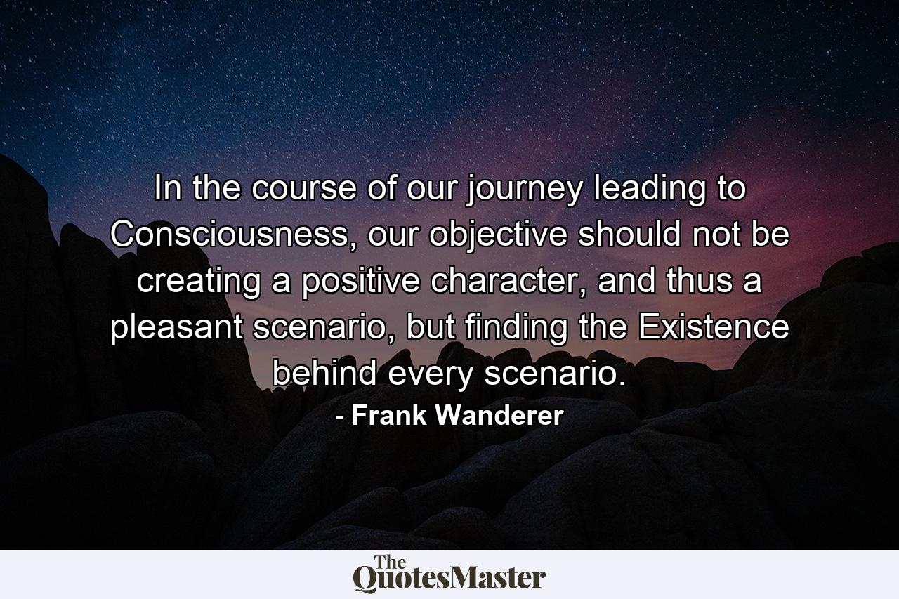 In the course of our journey leading to Consciousness, our objective should not be creating a positive character, and thus a pleasant scenario, but finding the Existence behind every scenario. - Quote by Frank Wanderer