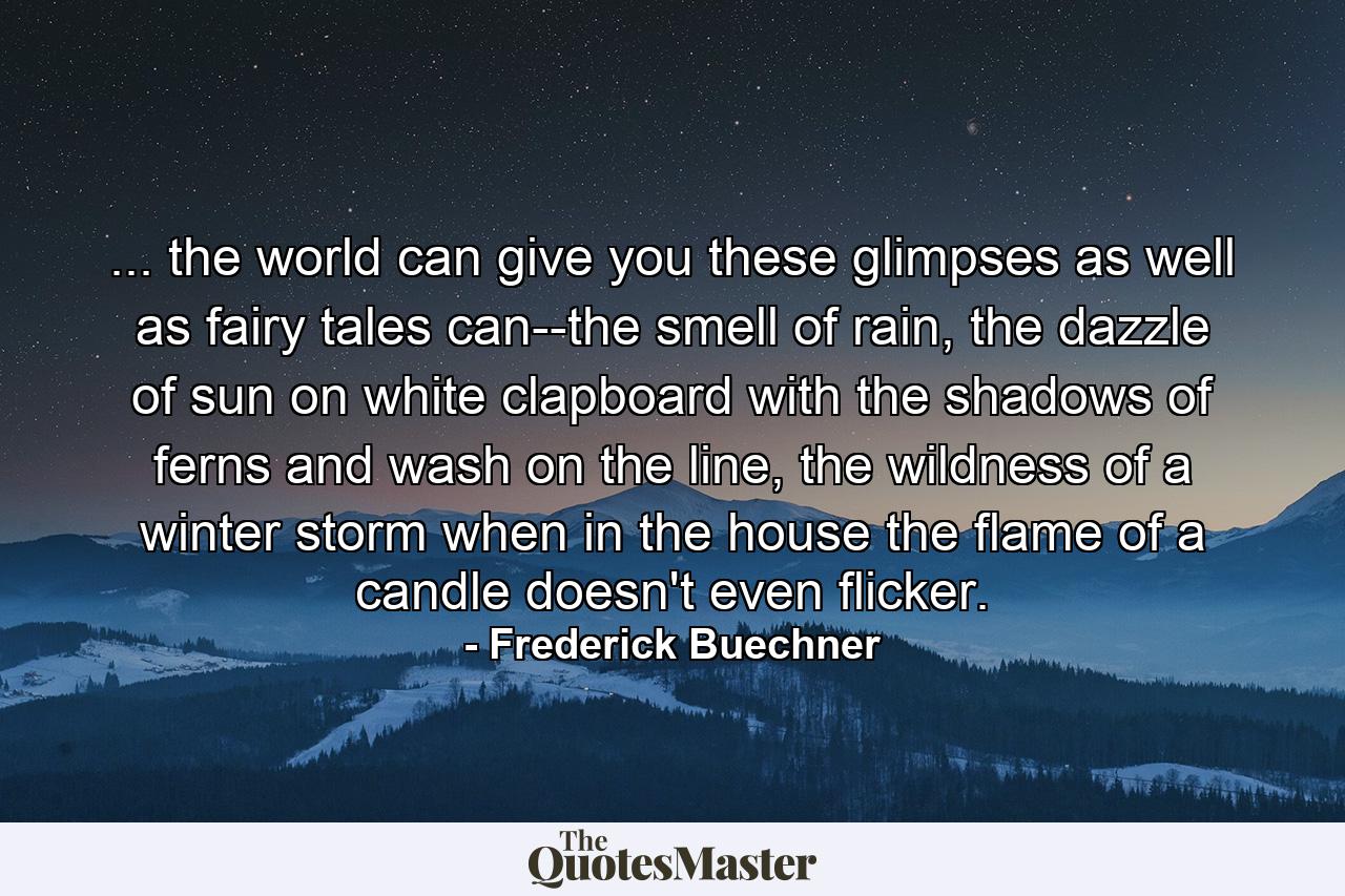 ... the world can give you these glimpses as well as fairy tales can--the smell of rain, the dazzle of sun on white clapboard with the shadows of ferns and wash on the line, the wildness of a winter storm when in the house the flame of a candle doesn't even flicker. - Quote by Frederick Buechner