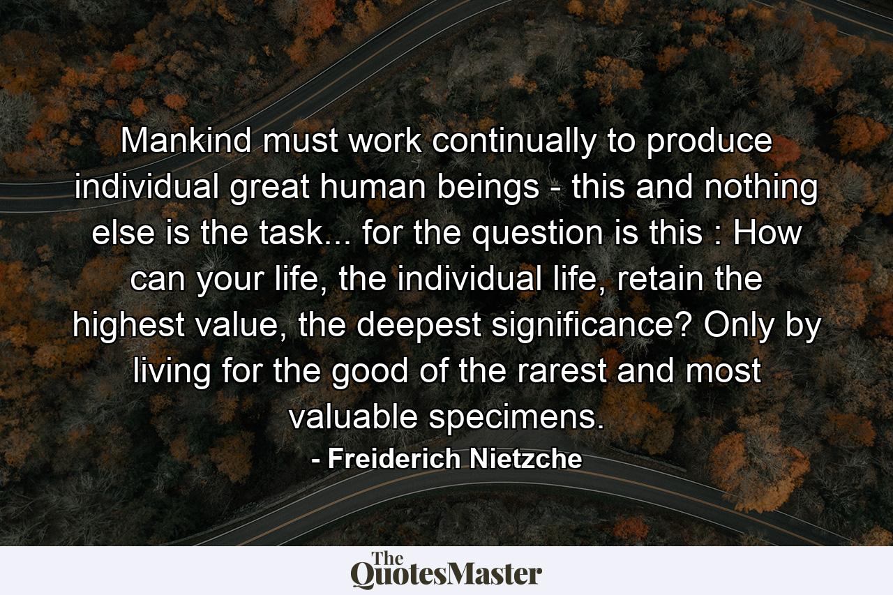 Mankind must work continually to produce individual great human beings - this and nothing else is the task... for the question is this : How can your life, the individual life, retain the highest value, the deepest significance? Only by living for the good of the rarest and most valuable specimens. - Quote by Freiderich Nietzche