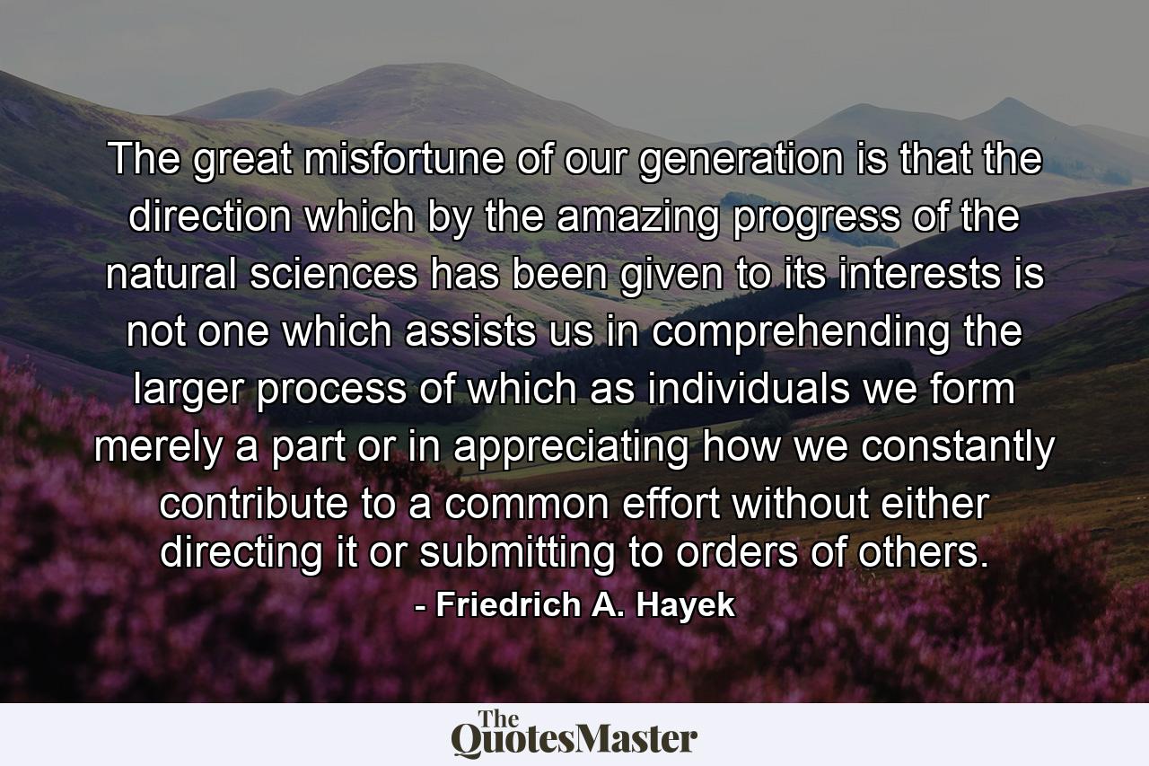 The great misfortune of our generation is that the direction which by the amazing progress of the natural sciences has been given to its interests is not one which assists us in comprehending the larger process of which as individuals we form merely a part or in appreciating how we constantly contribute to a common effort without either directing it or submitting to orders of others. - Quote by Friedrich A. Hayek