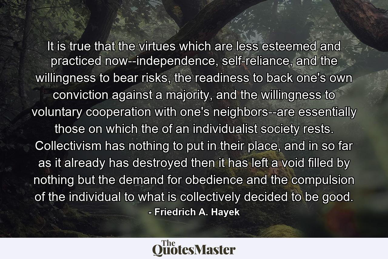 It is true that the virtues which are less esteemed and practiced now--independence, self-reliance, and the willingness to bear risks, the readiness to back one's own conviction against a majority, and the willingness to voluntary cooperation with one's neighbors--are essentially those on which the of an individualist society rests. Collectivism has nothing to put in their place, and in so far as it already has destroyed then it has left a void filled by nothing but the demand for obedience and the compulsion of the individual to what is collectively decided to be good. - Quote by Friedrich A. Hayek