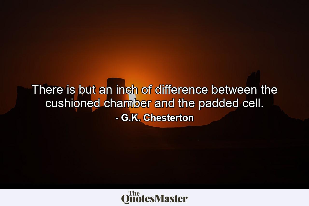 There is but an inch of difference between the cushioned chamber and the padded cell. - Quote by G.K. Chesterton