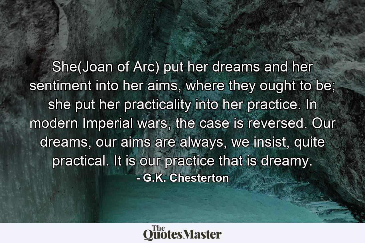 She(Joan of Arc) put her dreams and her sentiment into her aims, where they ought to be; she put her practicality into her practice. In modern Imperial wars, the case is reversed. Our dreams, our aims are always, we insist, quite practical. It is our practice that is dreamy. - Quote by G.K. Chesterton