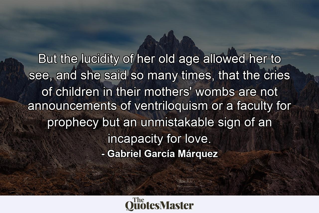 But the lucidity of her old age allowed her to see, and she said so many times, that the cries of children in their mothers' wombs are not announcements of ventriloquism or a faculty for prophecy but an unmistakable sign of an incapacity for love. - Quote by Gabriel García Márquez