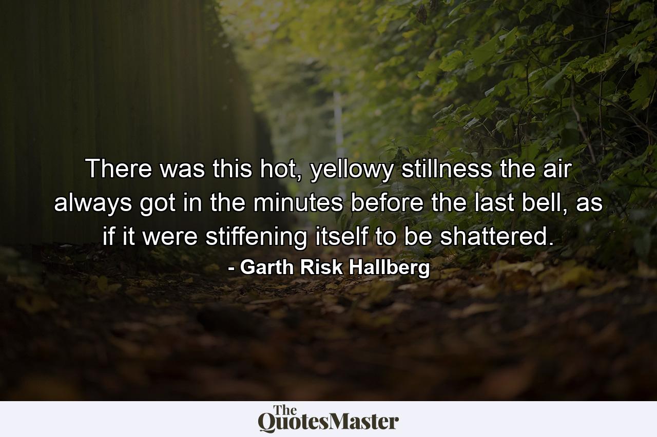 There was this hot, yellowy stillness the air always got in the minutes before the last bell, as if it were stiffening itself to be shattered. - Quote by Garth Risk Hallberg